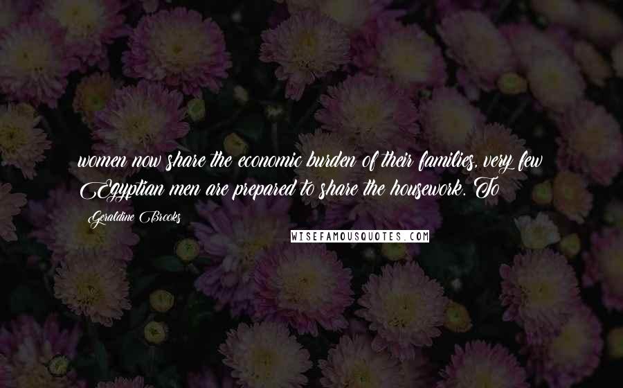 Geraldine Brooks Quotes: women now share the economic burden of their families, very few Egyptian men are prepared to share the housework. To