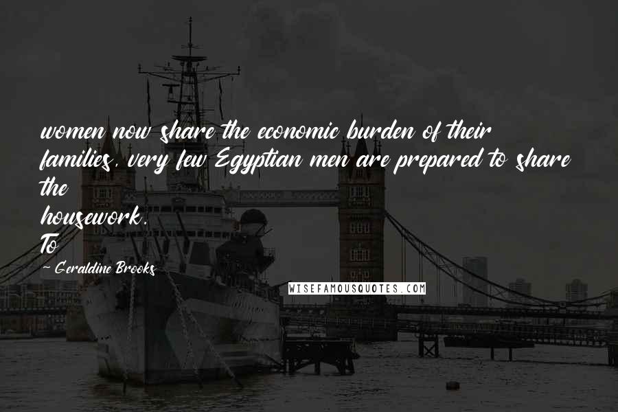 Geraldine Brooks Quotes: women now share the economic burden of their families, very few Egyptian men are prepared to share the housework. To