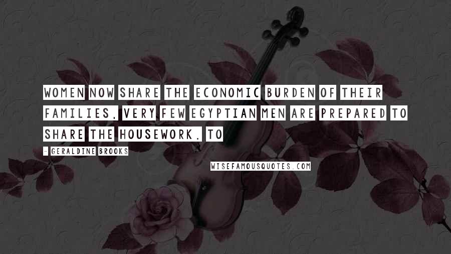 Geraldine Brooks Quotes: women now share the economic burden of their families, very few Egyptian men are prepared to share the housework. To