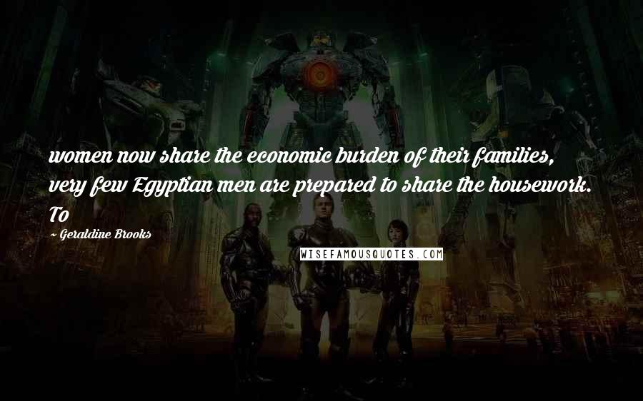 Geraldine Brooks Quotes: women now share the economic burden of their families, very few Egyptian men are prepared to share the housework. To