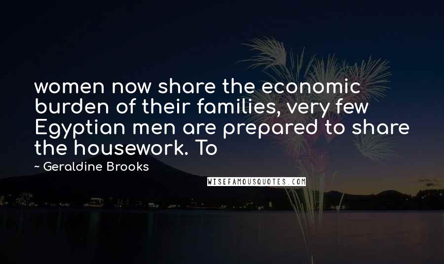 Geraldine Brooks Quotes: women now share the economic burden of their families, very few Egyptian men are prepared to share the housework. To