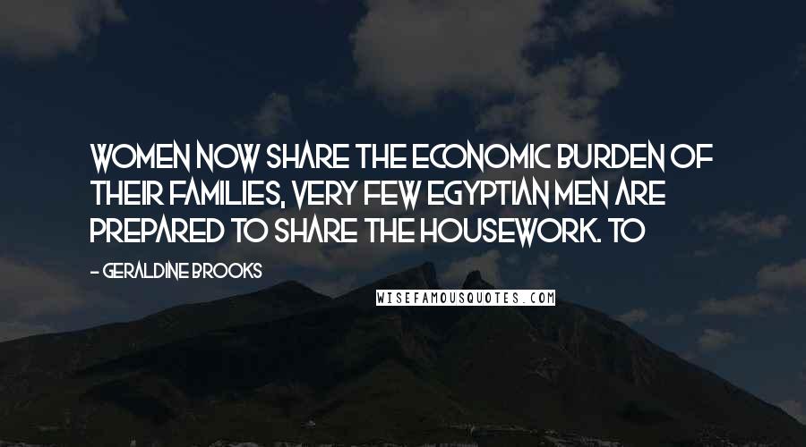 Geraldine Brooks Quotes: women now share the economic burden of their families, very few Egyptian men are prepared to share the housework. To