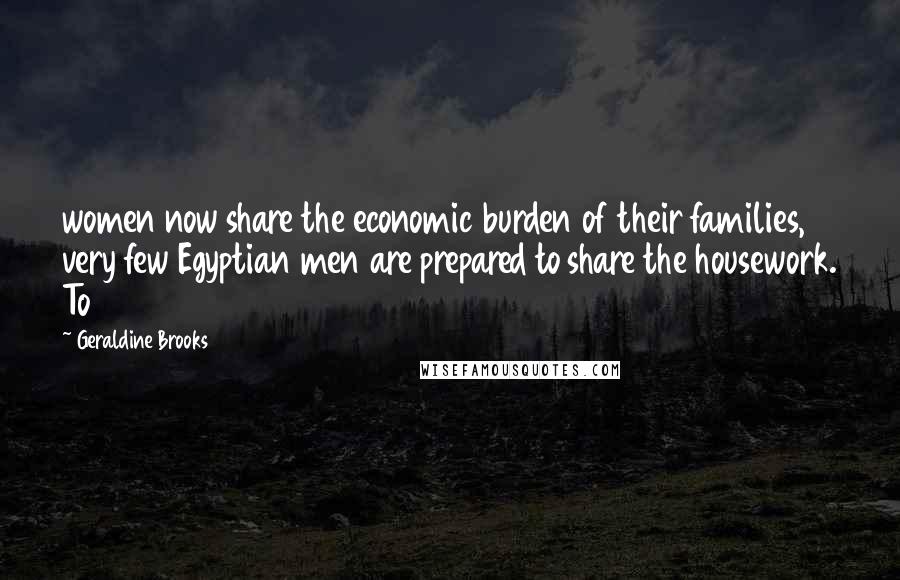 Geraldine Brooks Quotes: women now share the economic burden of their families, very few Egyptian men are prepared to share the housework. To