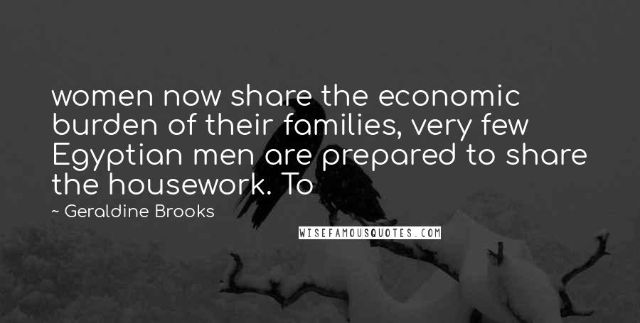 Geraldine Brooks Quotes: women now share the economic burden of their families, very few Egyptian men are prepared to share the housework. To