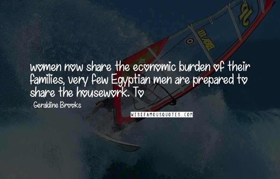 Geraldine Brooks Quotes: women now share the economic burden of their families, very few Egyptian men are prepared to share the housework. To