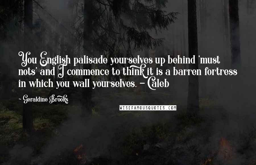 Geraldine Brooks Quotes: You English palisade yourselves up behind 'must nots' and I commence to think it is a barren fortress in which you wall yourselves. - Caleb