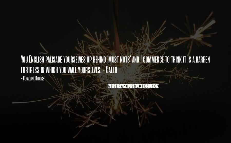 Geraldine Brooks Quotes: You English palisade yourselves up behind 'must nots' and I commence to think it is a barren fortress in which you wall yourselves. - Caleb