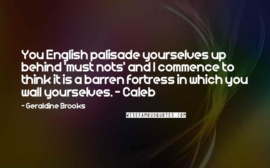 Geraldine Brooks Quotes: You English palisade yourselves up behind 'must nots' and I commence to think it is a barren fortress in which you wall yourselves. - Caleb