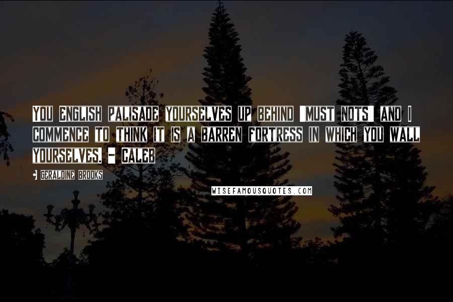 Geraldine Brooks Quotes: You English palisade yourselves up behind 'must nots' and I commence to think it is a barren fortress in which you wall yourselves. - Caleb