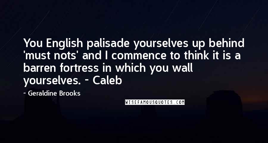 Geraldine Brooks Quotes: You English palisade yourselves up behind 'must nots' and I commence to think it is a barren fortress in which you wall yourselves. - Caleb