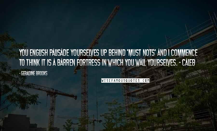 Geraldine Brooks Quotes: You English palisade yourselves up behind 'must nots' and I commence to think it is a barren fortress in which you wall yourselves. - Caleb