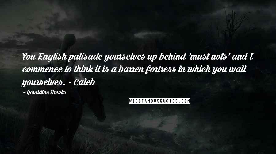 Geraldine Brooks Quotes: You English palisade yourselves up behind 'must nots' and I commence to think it is a barren fortress in which you wall yourselves. - Caleb