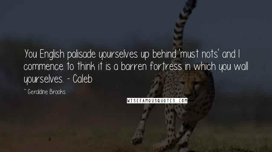 Geraldine Brooks Quotes: You English palisade yourselves up behind 'must nots' and I commence to think it is a barren fortress in which you wall yourselves. - Caleb