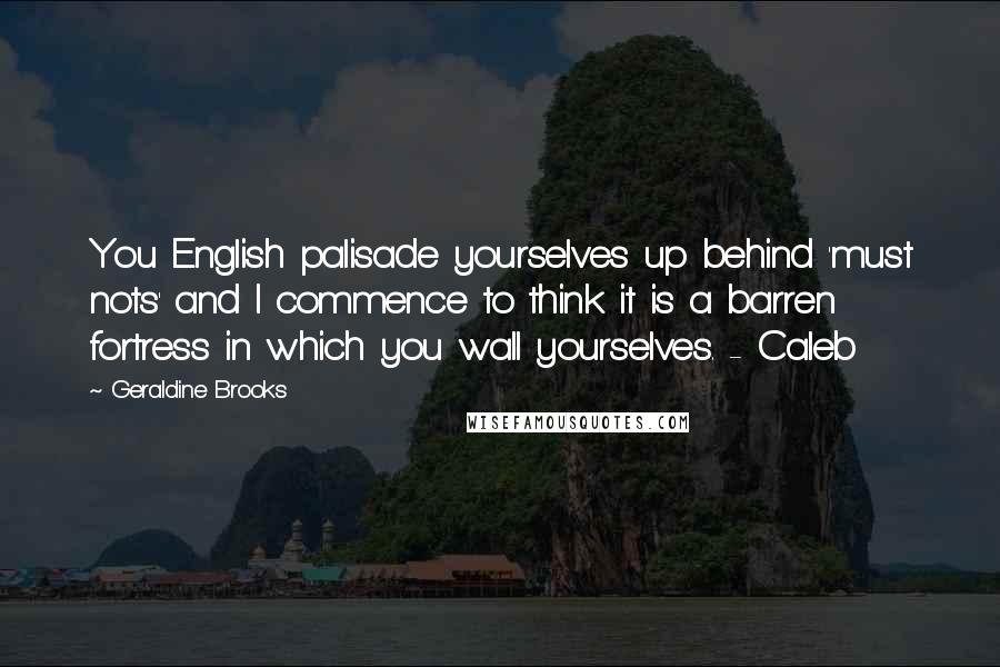 Geraldine Brooks Quotes: You English palisade yourselves up behind 'must nots' and I commence to think it is a barren fortress in which you wall yourselves. - Caleb