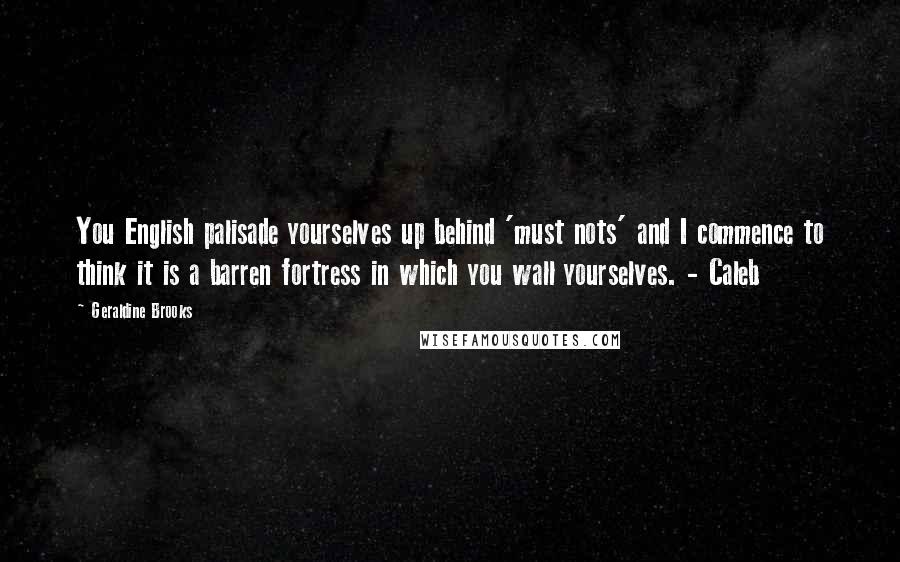 Geraldine Brooks Quotes: You English palisade yourselves up behind 'must nots' and I commence to think it is a barren fortress in which you wall yourselves. - Caleb