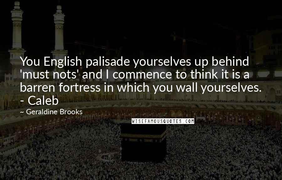 Geraldine Brooks Quotes: You English palisade yourselves up behind 'must nots' and I commence to think it is a barren fortress in which you wall yourselves. - Caleb