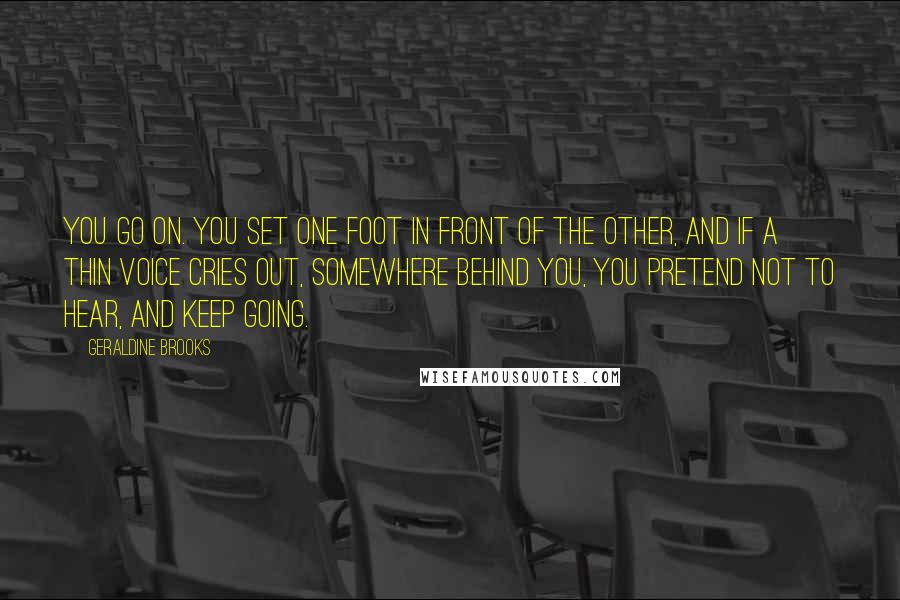 Geraldine Brooks Quotes: You go on. You set one foot in front of the other, and if a thin voice cries out, somewhere behind you, you pretend not to hear, and keep going.