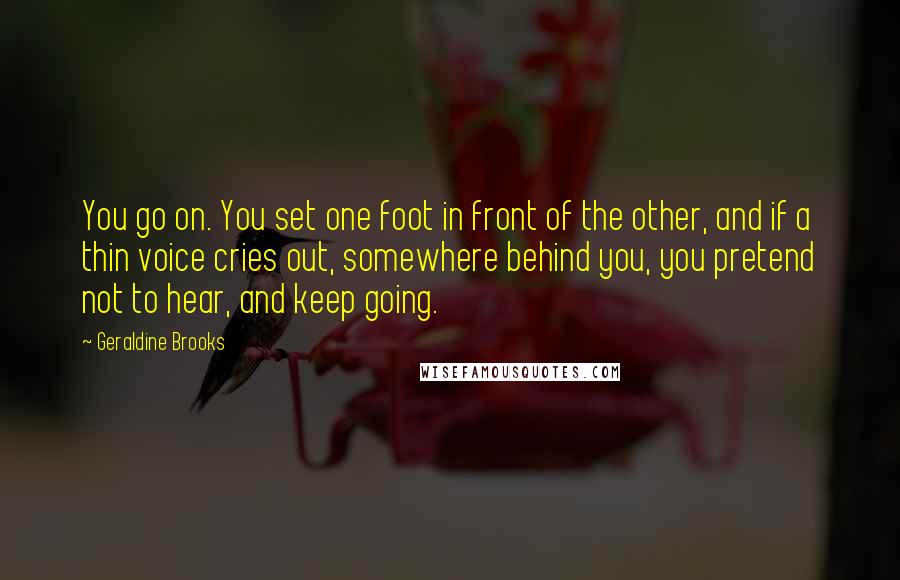 Geraldine Brooks Quotes: You go on. You set one foot in front of the other, and if a thin voice cries out, somewhere behind you, you pretend not to hear, and keep going.