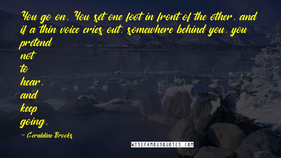 Geraldine Brooks Quotes: You go on. You set one foot in front of the other, and if a thin voice cries out, somewhere behind you, you pretend not to hear, and keep going.