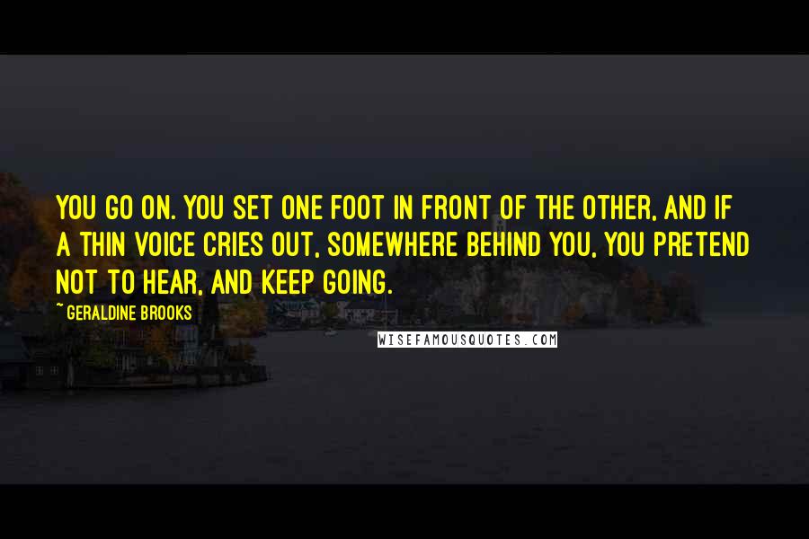 Geraldine Brooks Quotes: You go on. You set one foot in front of the other, and if a thin voice cries out, somewhere behind you, you pretend not to hear, and keep going.