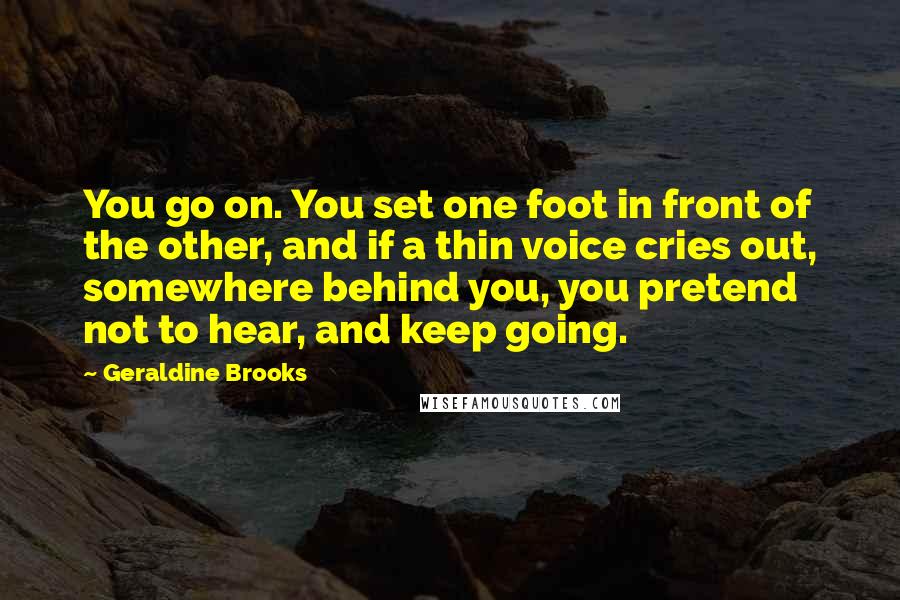 Geraldine Brooks Quotes: You go on. You set one foot in front of the other, and if a thin voice cries out, somewhere behind you, you pretend not to hear, and keep going.