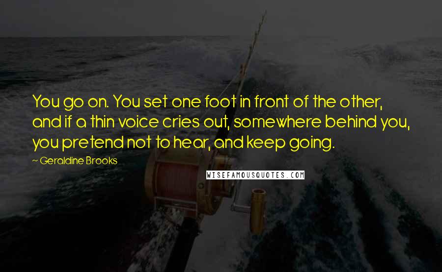 Geraldine Brooks Quotes: You go on. You set one foot in front of the other, and if a thin voice cries out, somewhere behind you, you pretend not to hear, and keep going.