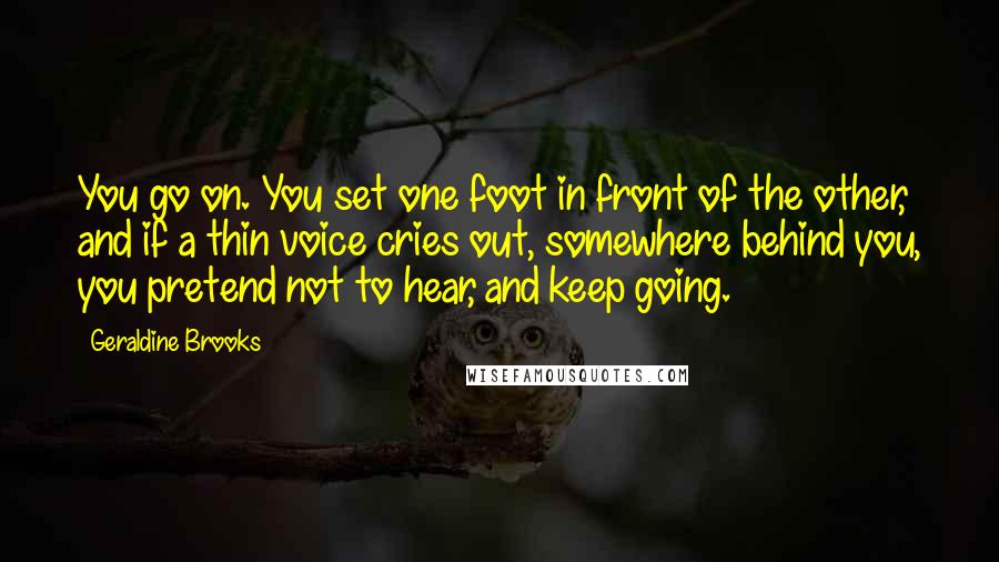 Geraldine Brooks Quotes: You go on. You set one foot in front of the other, and if a thin voice cries out, somewhere behind you, you pretend not to hear, and keep going.