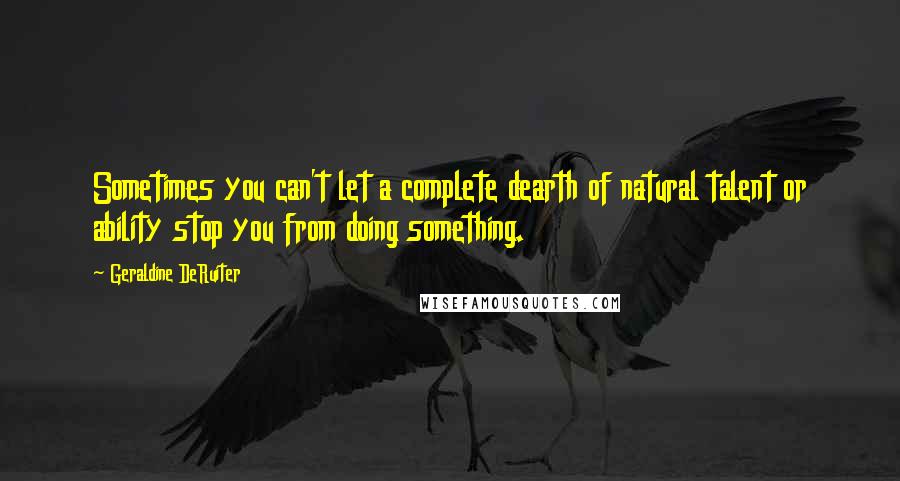 Geraldine DeRuiter Quotes: Sometimes you can't let a complete dearth of natural talent or ability stop you from doing something.