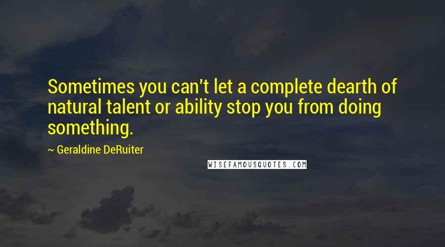 Geraldine DeRuiter Quotes: Sometimes you can't let a complete dearth of natural talent or ability stop you from doing something.