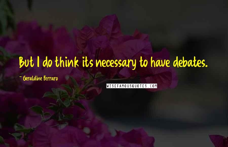 Geraldine Ferraro Quotes: But I do think its necessary to have debates.