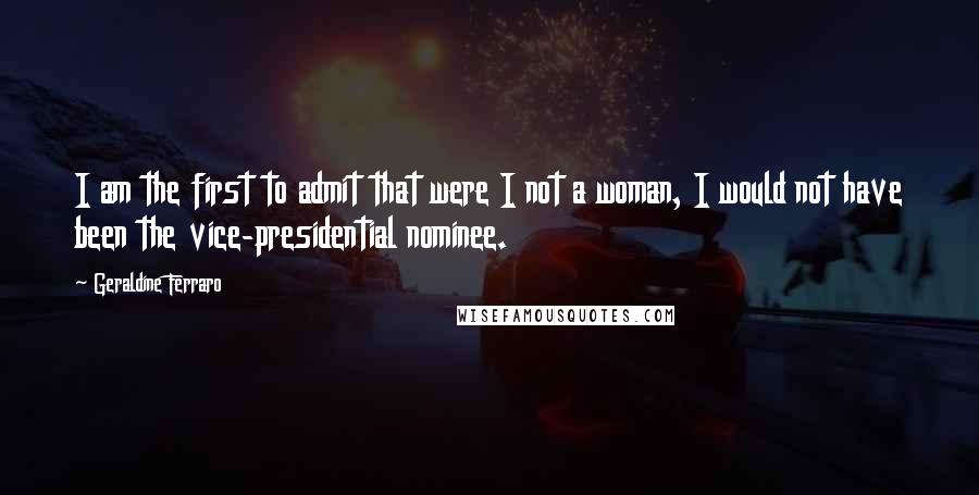 Geraldine Ferraro Quotes: I am the first to admit that were I not a woman, I would not have been the vice-presidential nominee.