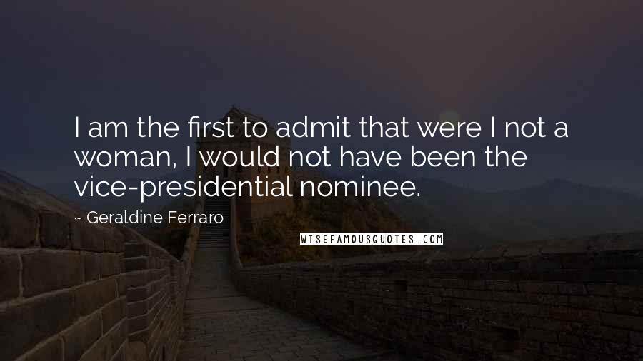 Geraldine Ferraro Quotes: I am the first to admit that were I not a woman, I would not have been the vice-presidential nominee.