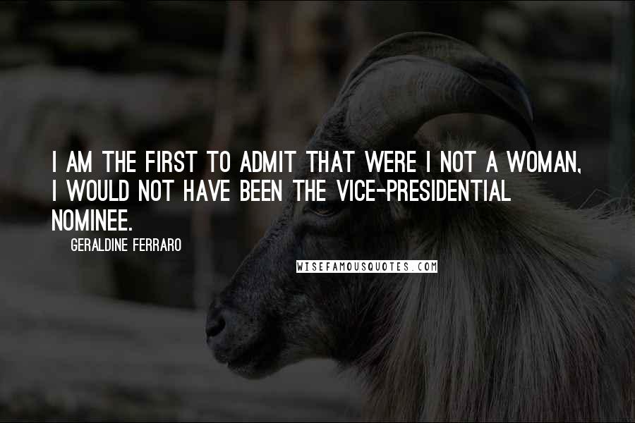Geraldine Ferraro Quotes: I am the first to admit that were I not a woman, I would not have been the vice-presidential nominee.