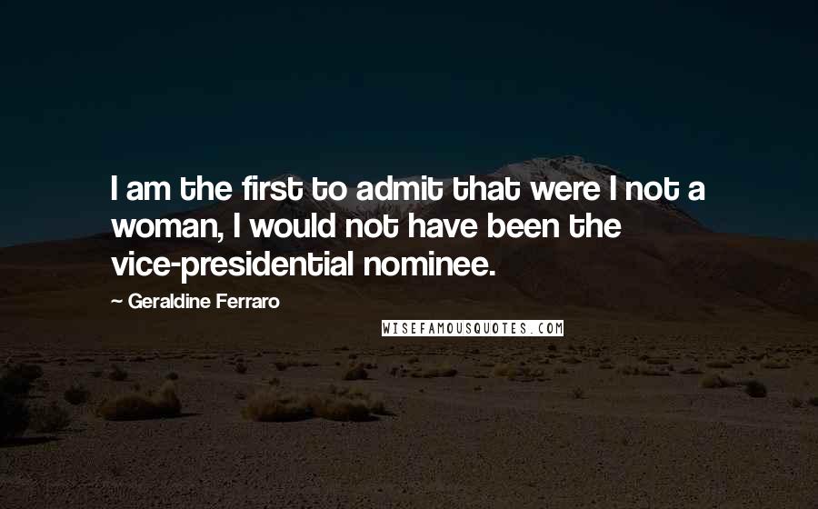 Geraldine Ferraro Quotes: I am the first to admit that were I not a woman, I would not have been the vice-presidential nominee.