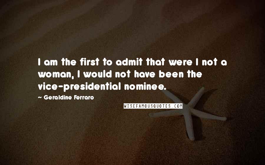 Geraldine Ferraro Quotes: I am the first to admit that were I not a woman, I would not have been the vice-presidential nominee.