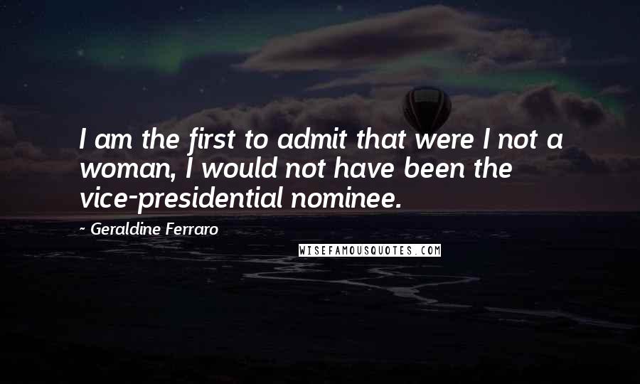 Geraldine Ferraro Quotes: I am the first to admit that were I not a woman, I would not have been the vice-presidential nominee.