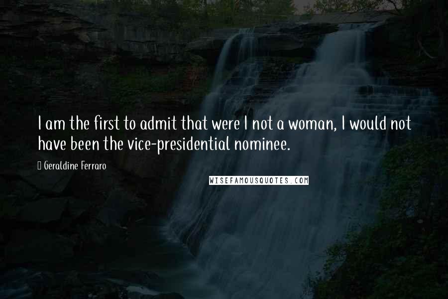Geraldine Ferraro Quotes: I am the first to admit that were I not a woman, I would not have been the vice-presidential nominee.