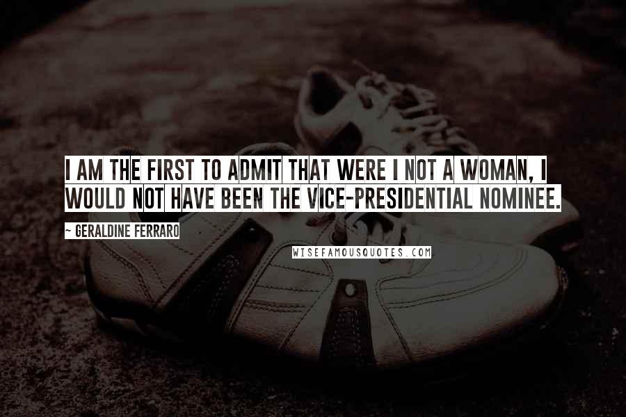 Geraldine Ferraro Quotes: I am the first to admit that were I not a woman, I would not have been the vice-presidential nominee.