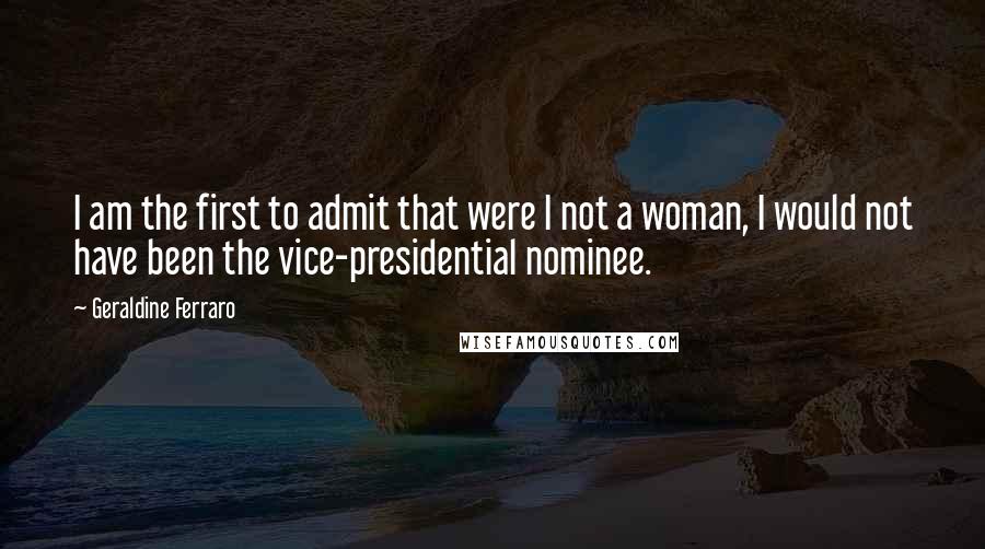 Geraldine Ferraro Quotes: I am the first to admit that were I not a woman, I would not have been the vice-presidential nominee.