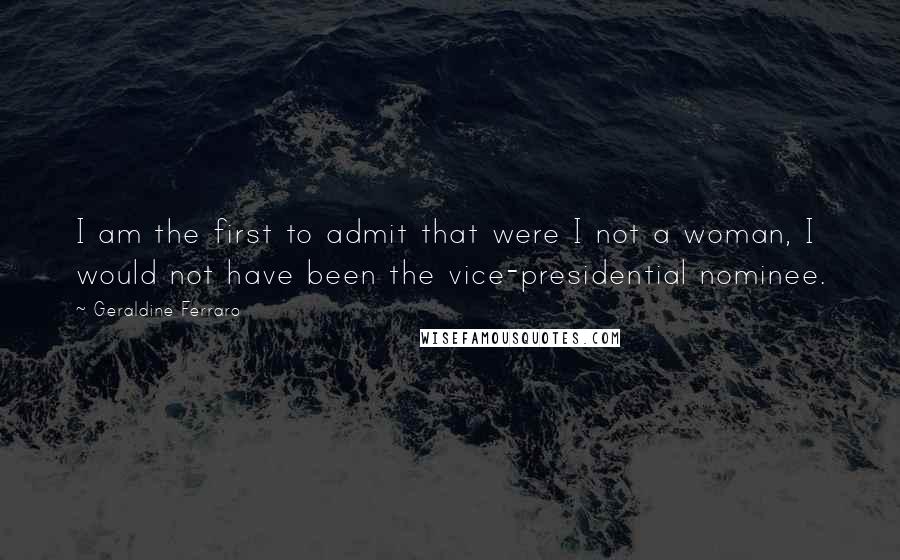 Geraldine Ferraro Quotes: I am the first to admit that were I not a woman, I would not have been the vice-presidential nominee.