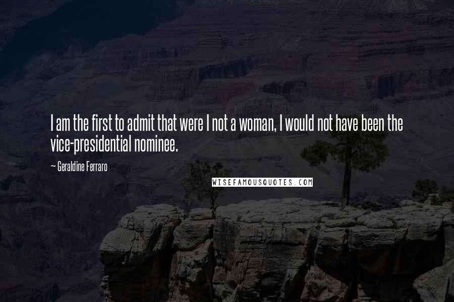 Geraldine Ferraro Quotes: I am the first to admit that were I not a woman, I would not have been the vice-presidential nominee.