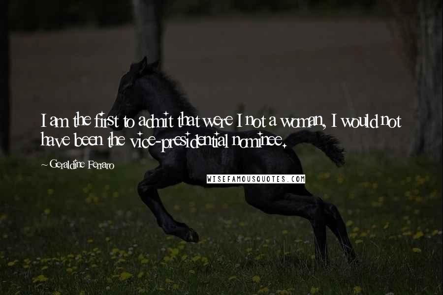 Geraldine Ferraro Quotes: I am the first to admit that were I not a woman, I would not have been the vice-presidential nominee.