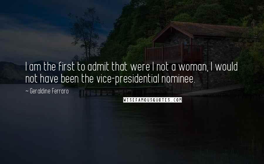Geraldine Ferraro Quotes: I am the first to admit that were I not a woman, I would not have been the vice-presidential nominee.