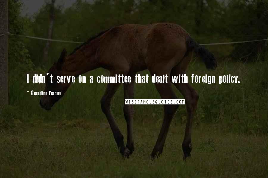 Geraldine Ferraro Quotes: I didn't serve on a committee that dealt with foreign policy.