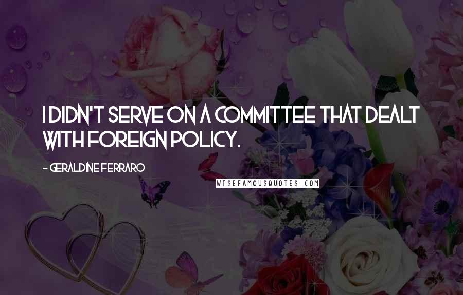 Geraldine Ferraro Quotes: I didn't serve on a committee that dealt with foreign policy.