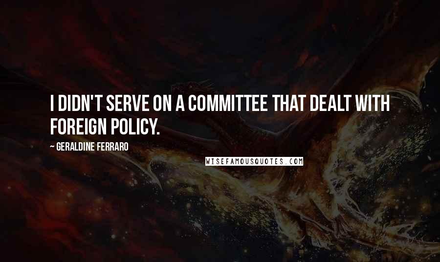 Geraldine Ferraro Quotes: I didn't serve on a committee that dealt with foreign policy.