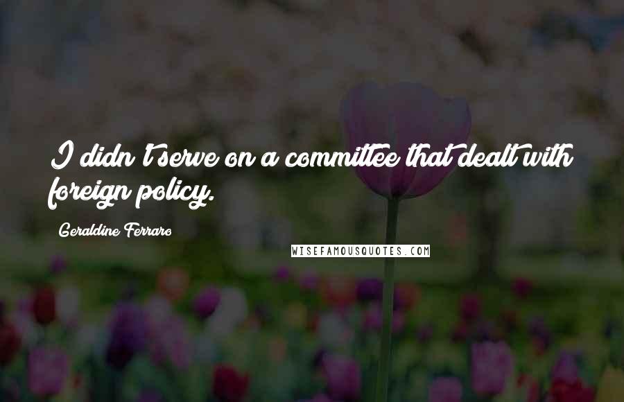 Geraldine Ferraro Quotes: I didn't serve on a committee that dealt with foreign policy.