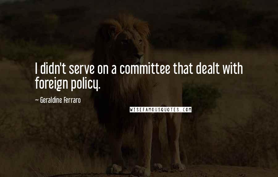 Geraldine Ferraro Quotes: I didn't serve on a committee that dealt with foreign policy.