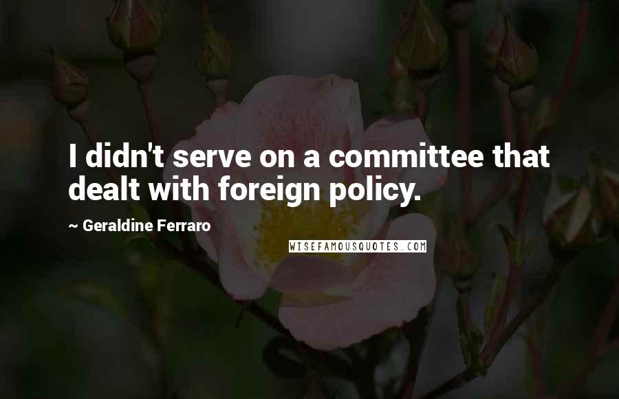 Geraldine Ferraro Quotes: I didn't serve on a committee that dealt with foreign policy.