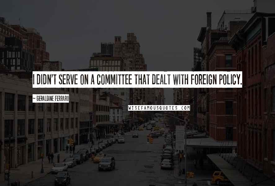 Geraldine Ferraro Quotes: I didn't serve on a committee that dealt with foreign policy.